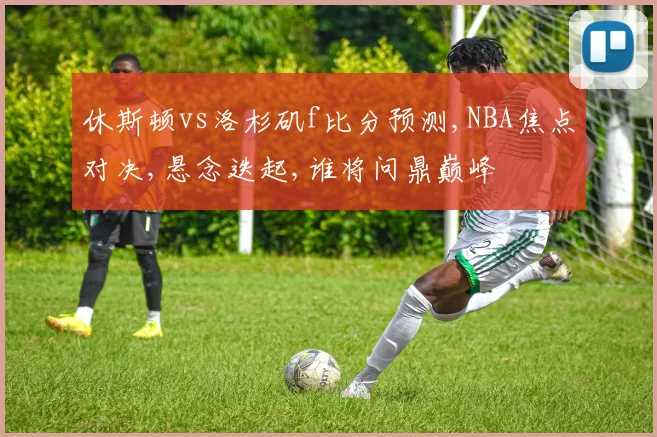 休斯顿vs洛杉矶f比分预测,NBA焦点对决,悬念迭起,谁将问鼎巅峰