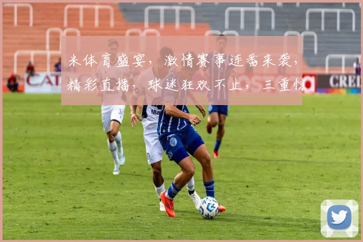 米体育盛宴，激情赛事连番来袭，精彩直播，球迷狂欢不止，三重惊喜，等你来抢