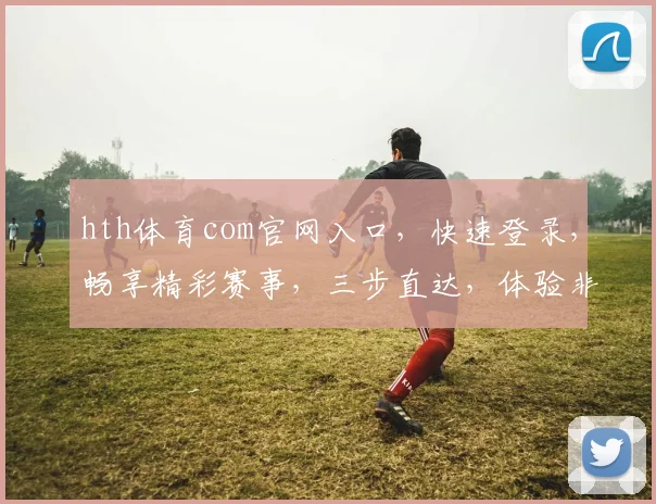 hth体育com官网入口，快速登录，畅享精彩赛事，三步直达，体验非凡