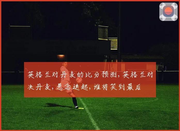 英格兰对丹麦的比分预测,英格兰对决丹麦,悬念迭起,谁将笑到最后